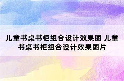 儿童书桌书柜组合设计效果图 儿童书桌书柜组合设计效果图片